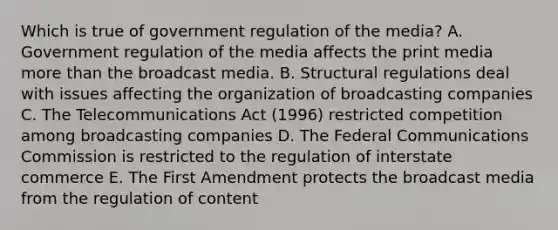 Which is true of government regulation of the media? A. Government regulation of the media affects the print media more than the broadcast media. B. Structural regulations deal with issues affecting the organization of broadcasting companies C. The Telecommunications Act (1996) restricted competition among broadcasting companies D. The Federal Communications Commission is restricted to the regulation of interstate commerce E. The First Amendment protects the broadcast media from the regulation of content