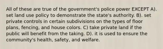 All of these are true of the government's police power EXCEPT A). set land use policy to demonstrate the state's authority. B). set private controls in certain subdivisions on the types of floor plans, fencing, and house colors. C) take private land if the public will benefit from the taking. D). it is used to ensure the community's health, safety, and welfare.