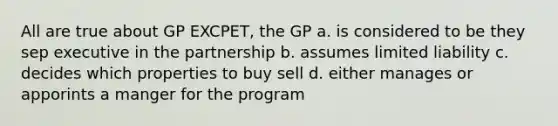 All are true about GP EXCPET, the GP a. is considered to be they sep executive in the partnership b. assumes limited liability c. decides which properties to buy sell d. either manages or apporints a manger for the program