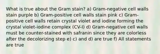 What is true about the Gram stain? a) Gram-negative cell walls stain purple b) Gram-positive cell walls stain pink c) Gram-positive cell walls retain crystal violet and iodine forming the crystal violet-iodine complex (CV-I) d) Gram-negative cell walls must be counter-stained with safranin since they are colorless after the decolorizing step e) c) and d) are true f) All statements are true