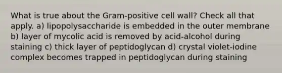 What is true about the Gram-positive cell wall? Check all that apply. a) lipopolysaccharide is embedded in the outer membrane b) layer of mycolic acid is removed by acid-alcohol during staining c) thick layer of peptidoglycan d) crystal violet-iodine complex becomes trapped in peptidoglycan during staining