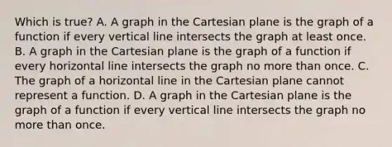 Which is true? A. A graph in the Cartesian plane is the graph of a function if every <a href='https://www.questionai.com/knowledge/k6j3Z69xQg-vertical-line' class='anchor-knowledge'>vertical line</a> intersects the graph at least once. B. A graph in the Cartesian plane is the graph of a function if every horizontal line intersects the graph no <a href='https://www.questionai.com/knowledge/keWHlEPx42-more-than' class='anchor-knowledge'>more than</a> once. C. The graph of a horizontal line in the Cartesian plane cannot represent a function. D. A graph in the Cartesian plane is the graph of a function if every vertical line intersects the graph no more than once.