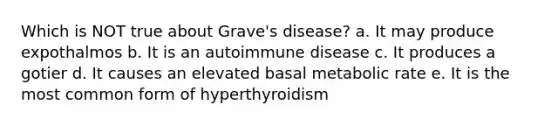 Which is NOT true about Grave's disease? a. It may produce expothalmos b. It is an autoimmune disease c. It produces a gotier d. It causes an elevated basal metabolic rate e. It is the most common form of hyperthyroidism