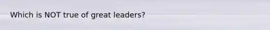 Which is NOT true of great leaders?