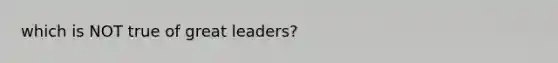 which is NOT true of great leaders?