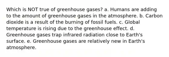 Which is NOT true of greenhouse gases? a. Humans are adding to the amount of greenhouse gases in the atmosphere. b. Carbon dioxide is a result of the burning of fossil fuels. c. Global temperature is rising due to the greenhouse effect. d. Greenhouse gases trap infrared radiation close to Earth's surface. e. Greenhouse gases are relatively new in Earth's atmosphere.