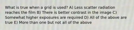 What is true when a grid is used? A) Less scatter radiation reaches the film B) There is better contrast in the image C) Somewhat higher exposures are required D) All of the above are true E) More than one but not all of the above