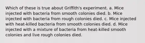 Which of these is true about Griffith's experiment. a. Mice injected with bacteria from smooth colonies died. b. Mice injected with bacteria from rough colonies died. c. Mice injected with heat-killed bacteria from smooth colonies died. d. Mice injected with a mixture of bacteria from heat-killed smooth colonies and live rough colonies died.