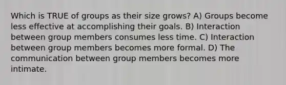 Which is TRUE of groups as their size grows? A) Groups become less effective at accomplishing their goals. B) Interaction between group members consumes less time. C) Interaction between group members becomes more formal. D) The communication between group members becomes more intimate.