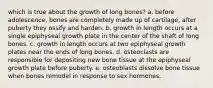 which is true about the growth of long bones? a. before adolescence, bones are completely made up of cartilage, after puberty they ossify and harden. b. growth in length occurs at a single epiphyseal growth plate in the center of the shaft of long bones. c. growth in length occurs at two epiphyseal growth plates near the ends of long bones. d. osteoclasts are responsible for depositing new bone tissue at the epiphyseal growth plate before puberty. e. osteoblasts dissolve bone tissue when bones remodel in response to sex hormones.