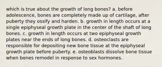 which is true about the growth of long bones? a. before adolescence, bones are completely made up of cartilage, after puberty they ossify and harden. b. growth in length occurs at a single epiphyseal growth plate in the center of the shaft of long bones. c. growth in length occurs at two epiphyseal growth plates near the ends of long bones. d. osteoclasts are responsible for depositing new bone tissue at the epiphyseal growth plate before puberty. e. osteoblasts dissolve bone tissue when bones remodel in response to sex hormones.