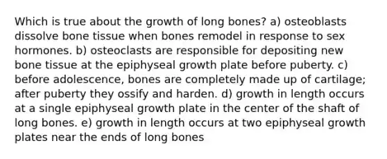 Which is true about the growth of long bones? a) osteoblasts dissolve bone tissue when bones remodel in response to sex hormones. b) osteoclasts are responsible for depositing new bone tissue at the epiphyseal growth plate before puberty. c) before adolescence, bones are completely made up of cartilage; after puberty they ossify and harden. d) growth in length occurs at a single epiphyseal growth plate in the center of the shaft of long bones. e) growth in length occurs at two epiphyseal growth plates near the ends of long bones