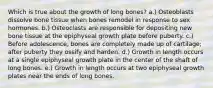 Which is true about the growth of long bones? a.) Osteoblasts dissolve bone tissue when bones remodel in response to sex hormones. b.) Osteoclasts are responsible for depositing new bone tissue at the epiphyseal growth plate before puberty. c.) Before adolescence, bones are completely made up of cartilage; after puberty they ossify and harden. d.) Growth in length occurs at a single epiphyseal growth plate in the center of the shaft of long bones. e.) Growth in length occurs at two epiphyseal growth plates near the ends of long bones.