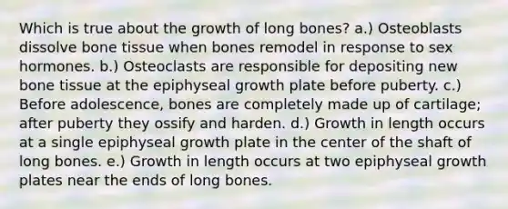 Which is true about the growth of long bones? a.) Osteoblasts dissolve bone tissue when bones remodel in response to sex hormones. b.) Osteoclasts are responsible for depositing new bone tissue at the epiphyseal growth plate before puberty. c.) Before adolescence, bones are completely made up of cartilage; after puberty they ossify and harden. d.) Growth in length occurs at a single epiphyseal growth plate in the center of the shaft of long bones. e.) Growth in length occurs at two epiphyseal growth plates near the ends of long bones.