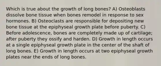 Which is true about the growth of long bones? A) Osteoblasts dissolve bone tissue when bones remodel in response to sex hormones. B) Osteoclasts are responsible for depositing new bone tissue at the epiphyseal growth plate before puberty. C) Before adolescence, bones are completely made up of cartilage; after puberty they ossify and harden. D) Growth in length occurs at a single epiphyseal growth plate in the center of the shaft of long bones. E) Growth in length occurs at two epiphyseal growth plates near the ends of long bones.