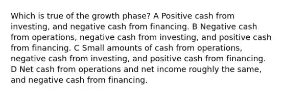 Which is true of the growth phase? A Positive cash from investing, and negative cash from financing. B Negative cash from operations, negative cash from investing, and positive cash from financing. C Small amounts of cash from operations, negative cash from investing, and positive cash from financing. D Net cash from operations and net income roughly the same, and negative cash from financing.