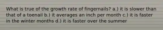 What is true of the growth rate of fingernails? a.) it is slower than that of a toenail b.) it averages an inch per month c.) it is faster in the winter months d.) it is faster over the summer