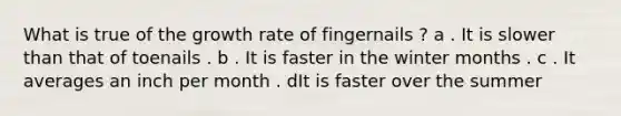 What is true of the growth rate of fingernails ? a . It is slower than that of toenails . b . It is faster in the winter months . c . It averages an inch per month . dIt is faster over the summer