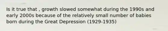 Is it true that , growth slowed somewhat during the 1990s and early 2000s because of the relatively small number of babies born during the Great Depression (1929-1935)