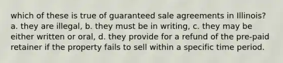 which of these is true of guaranteed sale agreements in Illinois? a. they are illegal, b. they must be in writing, c. they may be either written or oral, d. they provide for a refund of the pre-paid retainer if the property fails to sell within a specific time period.