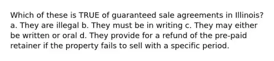 Which of these is TRUE of guaranteed sale agreements in Illinois? a. They are illegal b. They must be in writing c. They may either be written or oral d. They provide for a refund of the pre-paid retainer if the property fails to sell with a specific period.