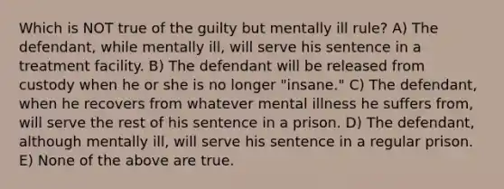 Which is NOT true of the guilty but mentally ill rule? A) The defendant, while mentally ill, will serve his sentence in a treatment facility. B) The defendant will be released from custody when he or she is no longer "insane." C) The defendant, when he recovers from whatever mental illness he suffers from, will serve the rest of his sentence in a prison. D) The defendant, although mentally ill, will serve his sentence in a regular prison. E) None of the above are true.