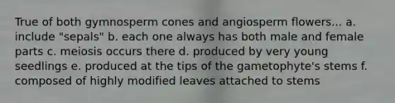 True of both gymnosperm cones and angiosperm flowers... a. include "sepals" b. each one always has both male and female parts c. meiosis occurs there d. produced by very young seedlings e. produced at the tips of the gametophyte's stems f. composed of highly modified leaves attached to stems