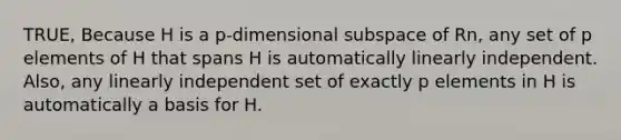 TRUE, Because H is a p-dimensional subspace of Rn, any set of p elements of H that spans H is automatically linearly independent. Also, any linearly independent set of exactly p elements in H is automatically a basis for H.