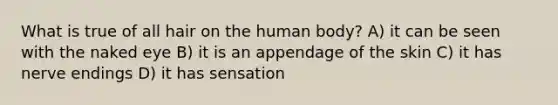 What is true of all hair on the human body? A) it can be seen with the naked eye B) it is an appendage of the skin C) it has nerve endings D) it has sensation