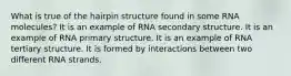 What is true of the hairpin structure found in some RNA molecules? It is an example of RNA secondary structure. It is an example of RNA primary structure. It is an example of RNA tertiary structure. It is formed by interactions between two different RNA strands.