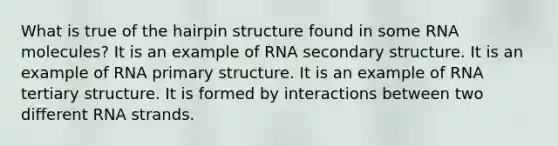 What is true of the hairpin structure found in some RNA molecules? It is an example of RNA secondary structure. It is an example of RNA primary structure. It is an example of RNA tertiary structure. It is formed by interactions between two different RNA strands.