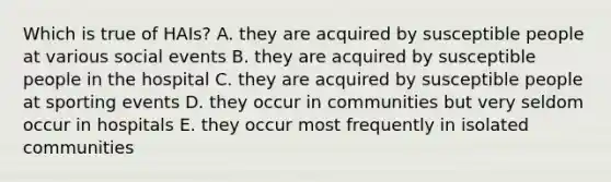 Which is true of HAIs? A. they are acquired by susceptible people at various social events B. they are acquired by susceptible people in the hospital C. they are acquired by susceptible people at sporting events D. they occur in communities but very seldom occur in hospitals E. they occur most frequently in isolated communities