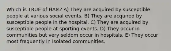 Which is TRUE of HAIs? A) They are acquired by susceptible people at various social events. B) They are acquired by susceptible people in the hospital. C) They are acquired by susceptible people at sporting events. D) They occur in communities but very seldom occur in hospitals. E) They occur most frequently in isolated communities.