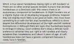 Which is true about handedness (being right or left handed)? a) There are no other animal species besides humans that develop handedness or a dominant side; this means there is an evolutionary component to handedness. b) Right handers are at a slightly higher risk of developing language problems; however they are slightly more likely to be good at math...this must have something to so with the fact that handedness reflects to some degree the differential development of the right and left cerebral hemispheres c) Although there are signs that handedness begins to emerge in infancy, most children don't show a definite hand preference (whether they are right or left handed) and clearly establish their handedness until about 3 years of age. d) Left-handedness does not have a genetic component because it rarely runs in families.