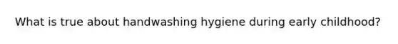 What is true about handwashing hygiene during early childhood?