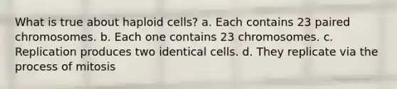 What is true about haploid cells? a. Each contains 23 paired chromosomes. b. Each one contains 23 chromosomes. c. Replication produces two identical cells. d. They replicate via the process of mitosis