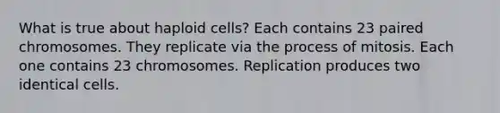 What is true about haploid cells? Each contains 23 paired chromosomes. They replicate via the process of mitosis. Each one contains 23 chromosomes. Replication produces two identical cells.