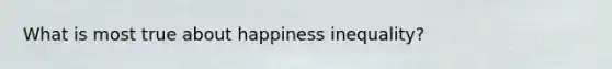 What is most true about happiness inequality?