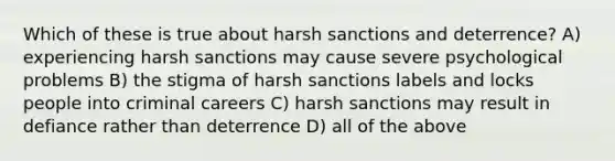 Which of these is true about harsh sanctions and deterrence? A) experiencing harsh sanctions may cause severe psychological problems B) the stigma of harsh sanctions labels and locks people into criminal careers C) harsh sanctions may result in defiance rather than deterrence D) all of the above