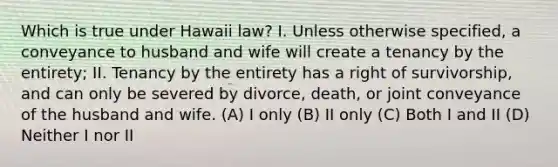 Which is true under Hawaii law? I. Unless otherwise specified, a conveyance to husband and wife will create a tenancy by the entirety; II. Tenancy by the entirety has a right of survivorship, and can only be severed by divorce, death, or joint conveyance of the husband and wife. (A) I only (B) II only (C) Both I and II (D) Neither I nor II