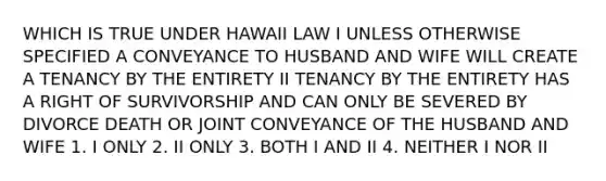 WHICH IS TRUE UNDER HAWAII LAW I UNLESS OTHERWISE SPECIFIED A CONVEYANCE TO HUSBAND AND WIFE WILL CREATE A TENANCY BY THE ENTIRETY II TENANCY BY THE ENTIRETY HAS A RIGHT OF SURVIVORSHIP AND CAN ONLY BE SEVERED BY DIVORCE DEATH OR JOINT CONVEYANCE OF THE HUSBAND AND WIFE 1. I ONLY 2. II ONLY 3. BOTH I AND II 4. NEITHER I NOR II