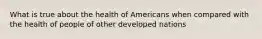 What is true about the health of Americans when compared with the health of people of other developed nations