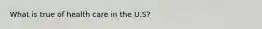 What is true of health care in the U.S?