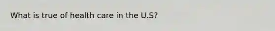 What is true of health care in the U.S?