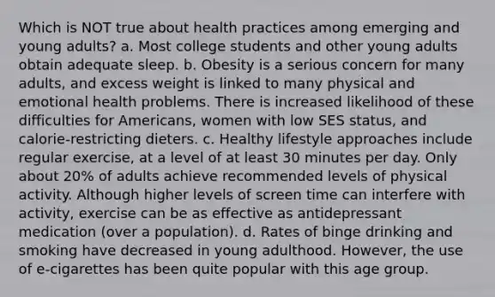 Which is NOT true about health practices among emerging and young adults? a. Most college students and other young adults obtain adequate sleep. b. Obesity is a serious concern for many adults, and excess weight is linked to many physical and emotional health problems. There is increased likelihood of these difficulties for Americans, women with low SES status, and calorie-restricting dieters. c. Healthy lifestyle approaches include regular exercise, at a level of at least 30 minutes per day. Only about 20% of adults achieve recommended levels of physical activity. Although higher levels of screen time can interfere with activity, exercise can be as effective as antidepressant medication (over a population). d. Rates of binge drinking and smoking have decreased in young adulthood. However, the use of e-cigarettes has been quite popular with this age group.