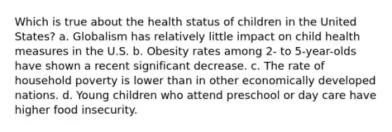 Which is true about the health status of children in the United States? a. Globalism has relatively little impact on child health measures in the U.S. b. Obesity rates among 2- to 5-year-olds have shown a recent significant decrease. c. The rate of household poverty is lower than in other economically developed nations. d. Young children who attend preschool or day care have higher food insecurity.