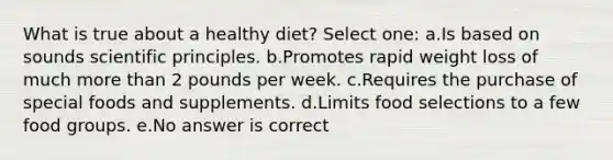 What is true about a healthy diet? Select one: a.Is based on sounds scientific principles. b.Promotes rapid weight loss of much more than 2 pounds per week. c.Requires the purchase of special foods and supplements. d.Limits food selections to a few food groups. e.No answer is correct