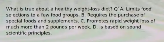 What is true about a healthy weight-loss diet? Q`A. Limits food selections to a few food groups. B. Requires the purchase of special foods and supplements. C. Promotes rapid weight loss of much more than 2 pounds per week. D. Is based on sound scientific principles.