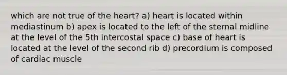 which are not true of the heart? a) heart is located within mediastinum b) apex is located to the left of the sternal midline at the level of the 5th intercostal space c) base of heart is located at the level of the second rib d) precordium is composed of cardiac muscle