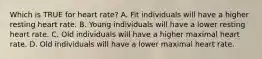 Which is TRUE for heart rate? A. Fit individuals will have a higher resting heart rate. B. Young individuals will have a lower resting heart rate. C. Old individuals will have a higher maximal heart rate. D. Old individuals will have a lower maximal heart rate.